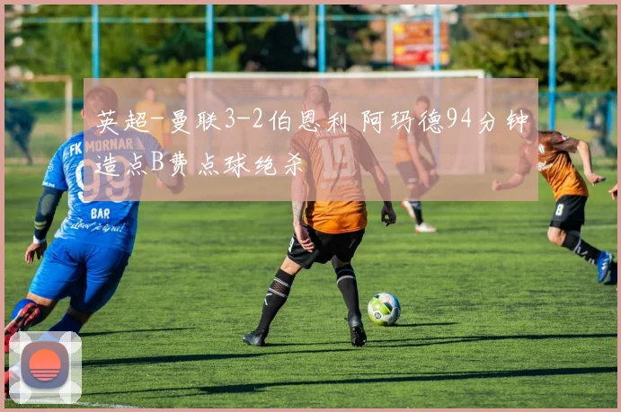 英超-曼联3-2伯恩利 阿玛德94分钟造点B费点球绝杀