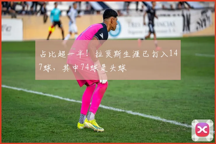 占比超一半！拉莫斯生涯已打入147球，其中74球是头球