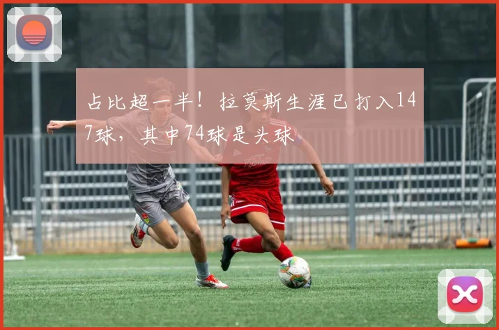 占比超一半！拉莫斯生涯已打入147球，其中74球是头球